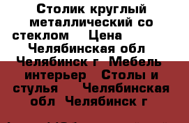 Столик круглый металлический со стеклом. › Цена ­ 5 000 - Челябинская обл., Челябинск г. Мебель, интерьер » Столы и стулья   . Челябинская обл.,Челябинск г.